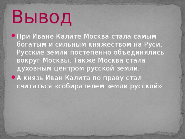 Вывод При Иване Калите Москва стала самым богатым и сильным княжеством на Руси. Русские земли постепенно объединялись вокруг Москвы. Также Москва стала духовным центром русской земли. А князь Иван Калита по праву стал считаться «собирателем земли русской» 