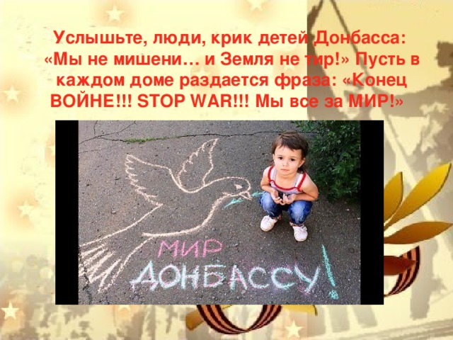 Услышьте, люди, крик детей Донбасса: «Мы не мишени… и Земля не тир!» Пусть в каждом доме раздается фраза: «Конец ВОЙНЕ!!! STOP WAR!!! Мы все за МИР!»  