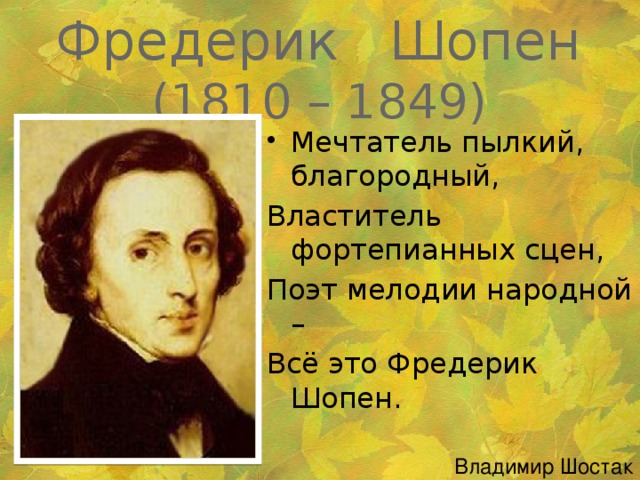 Фредерик Шопен  (1810 – 1849)   Мечтатель пылкий, благородный, Властитель фортепианных сцен, Поэт мелодии народной – Всё это Фредерик Шопен. Владимир Шостак