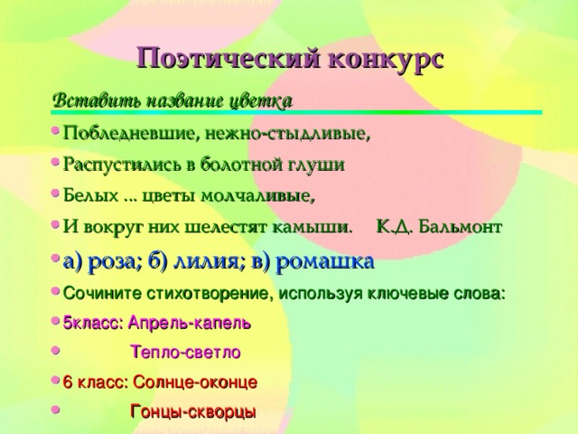 Вставить название цветка Побледневшие, нежно-стыдливые, Распустились в болотной глуши Белых ... цветы молчаливые, И вокруг них шелестят камыши. К.Д. Бальмонт а) роза; б) лилия; в) ромашка Сочините стихотворение, используя ключевые слова: 5класс: Апрель-капель  Тепло-светло 6 класс: Солнце-оконце  Гонцы-скворцы 