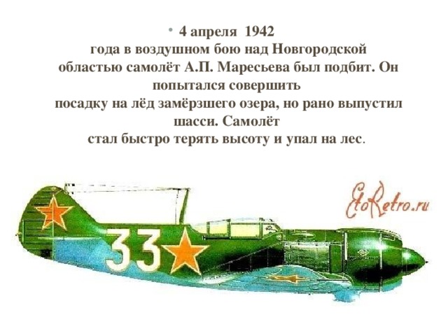 4 апреля 1942   года в воздушном бою над Новгородской  областью самолёт А.П. Маресьева был подбит. Он попытался совершить   посадку на лёд замёрзшего озера, но рано выпустил шасси. Самолёт   стал быстро терять высоту и упал на лес . 
