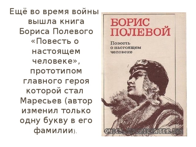Ещё во время войны вышла книга Бориса Полевого «Повесть о   настоящем человеке», прототипом главного героя которой стал   Маресьев (автор изменил только одну букву в его фамилии ).  