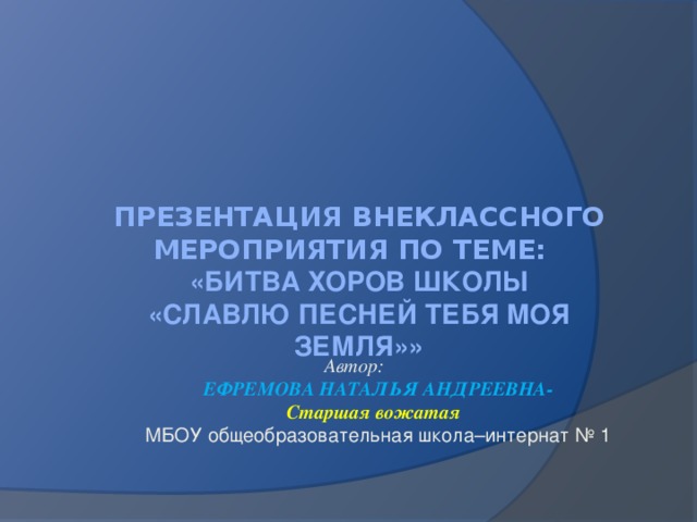 Презентация внеклассного мероприятия по теме:  «БИТВА ХОРОВ ШКОЛЫ  «СЛАВЛЮ ПЕСНЕЙ ТЕБЯ МОЯ ЗЕМЛЯ»»    Автор:  ЕФРЕМОВА НАТАЛЬЯ АНДРЕЕВНА-  Старшая вожатая  МБОУ общеобразовательная школа–интернат № 1  