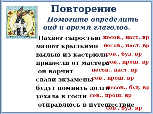 Повторение  Помогите определить вид и время глаголов. несов., наст. вр  Пахнет сыростью машет крыльями вылью из кастрюли принесли от мастера  он ворчит сдали экзамены будут помнить долго уехала в гости  отправлюсь в путешествие несов., наст. вр сов., буд. вр сов., прош. вр несов., наст. вр сов., прош. вр несов., буд. вр сов., прош. вр сов., буд. вр 