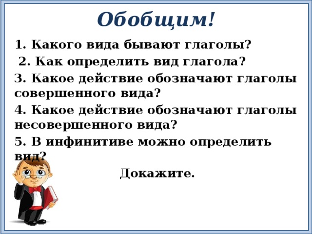 Обобщим! 1. Какого вида бывают глаголы?  2. Как определить вид глагола? 3. Какое действие обозначают глаголы совершенного вида? 4. Какое действие обозначают глаголы несовершенного вида? 5. В инфинитиве можно определить вид?  Докажите. 