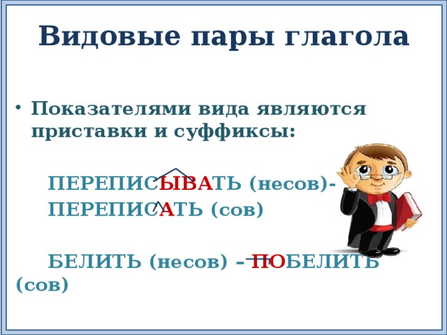 Видовые пары глагола Показателями вида являются приставки и суффиксы:   ПЕРЕПИС ЫВА ТЬ (несов)-  ПЕРЕПИС А ТЬ (сов)   БЕЛИТЬ (несов) – ПО БЕЛИТЬ (сов) 