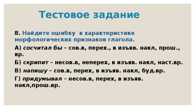  Тестовое задание 8. Найдите ошибку в характеристике морфологических признаков глагола. А) сосчитал бы – сов.в, перех., в изъяв. накл, прош., вр. Б) скрипит – несов.в, неперех, в изъяв. накл, наст.вр. В) напишу – сов.в, перех, в изъяв. накл, буд.вр. Г) придумывал – несов.в, перех, в изъяв. накл,прош.вр. 