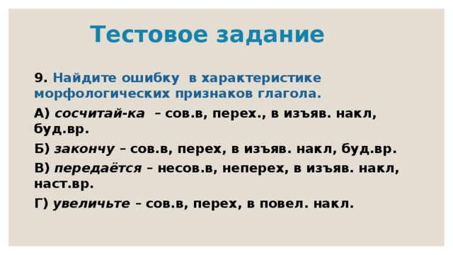  Тестовое задание 9. Найдите ошибку в характеристике морфологических признаков глагола. А) сосчитай-ка – сов.в, перех., в изъяв. накл, буд.вр. Б) закончу – сов.в, перех, в изъяв. накл, буд.вр. В) передаётся – несов.в, неперех, в изъяв. накл, наст.вр. Г) увеличьте – сов.в, перех, в повел. накл. 