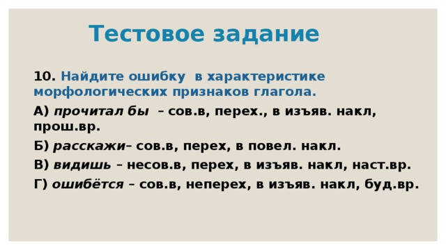  Тестовое задание 10. Найдите ошибку в характеристике морфологических признаков глагола. А) прочитал бы – сов.в, перех., в изъяв. накл, прош.вр. Б) расскажи – сов.в, перех, в повел. накл. В) видишь – несов.в, перех, в изъяв. накл, наст.вр. Г) ошибётся – сов.в, неперех, в изъяв. накл, буд.вр. 