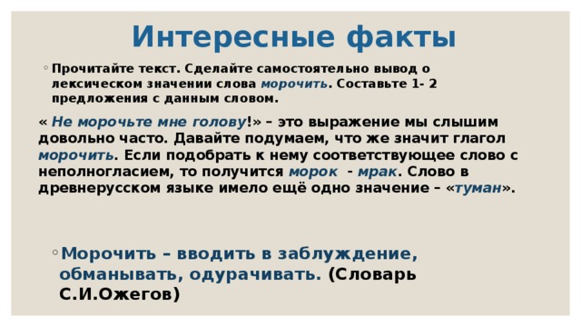  Интересные факты Прочитайте текст. Сделайте самостоятельно вывод о лексическом значении слова морочить . Составьте 1- 2 предложения с данным словом. « Не морочьте мне голову !» – это выражение мы слышим довольно часто. Давайте подумаем, что же значит глагол морочить . Если подобрать к нему соответствующее слово с неполногласием, то получится морок  - мрак . Слово в древнерусском языке имело ещё одно значение – « туман ». Морочить – вводить в заблуждение, обманывать, одурачивать. (Словарь С.И.Ожегов) 