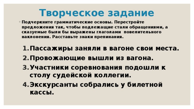 Творческое задание Подчеркните грамматические основы. Перестройте предложения так, чтобы подлежащие стали обращениями, а сказуемые были бы выражены глаголами повелительного наклонения. Расставьте знаки препинания. Пассажиры заняли в вагоне свои места. Провожающие вышли из вагона. Участники соревнования подошли к столу судейской коллегии. Экскурсанты собрались у билетной кассы. 