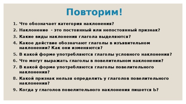  Повторим! Что обозначает категория наклонения? Наклонение - это постоянный или непостоянный признак? Какие виды наклонения глагола выделяются? Какое действие обозначают глаголы в изъявительном наклонении? Как они изменяются? В какой форме употребляются глаголы условного наклонения? Что могут выражать глаголы в повелительном наклонении? В какой форме употребляются глаголы повелительного наклонения? Какой признак нельзя определить у глаголов повелительного наклонения? Когда у глаголов повелительного наклонения пишется Ь?  