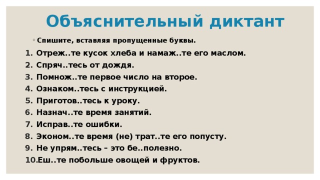  Объяснительный диктант Спишите, вставляя пропущенные буквы. Отреж..те кусок хлеба и намаж..те его маслом. Спряч..тесь от дождя. Помнож..те первое число на второе. Ознаком..тесь с инструкцией. Приготов..тесь к уроку. Назнач..те время занятий. Исправ..те ошибки. Эконом..те время (не) трат..те его попусту. Не упрям..тесь – это бе..полезно. Еш..те побольше овощей и фруктов. 