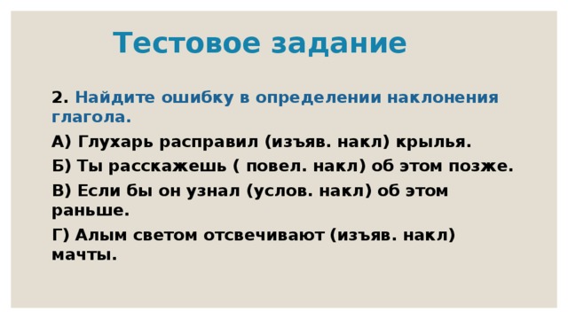  Тестовое задание 2. Найдите ошибку в определении наклонения глагола. А) Глухарь расправил (изъяв. накл) крылья. Б) Ты расскажешь ( повел. накл) об этом позже. В) Если бы он узнал (услов. накл) об этом раньше. Г) Алым светом отсвечивают (изъяв. накл) мачты. 