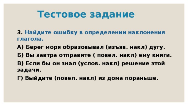  Тестовое задание 3. Найдите ошибку в определении наклонения глагола. А) Берег моря образовывал (изъяв. накл) дугу. Б) Вы завтра отправите ( повел. накл) ему книги. В) Если бы он знал (услов. накл) решение этой задачи. Г) Выйдите (повел. накл) из дома пораньше. 