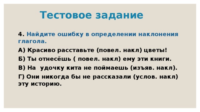  Тестовое задание 4. Найдите ошибку в определении наклонения глагола. А) Красиво расставьте (повел. накл) цветы! Б) Ты отнесёшь ( повел. накл) ему эти книги. В) На удочку кита не поймаешь (изъяв. накл). Г) Они никогда бы не рассказали (услов. накл) эту историю. 