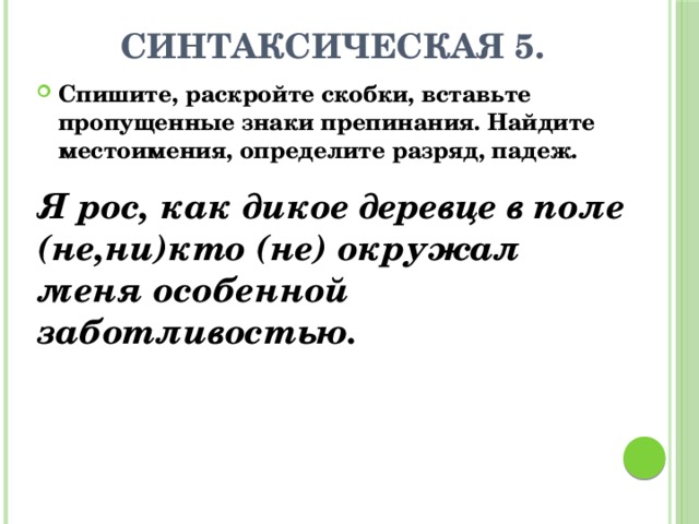 Синтаксическая 5. Спишите, раскройте скобки, вставьте пропущенные знаки препинания. Найдите местоимения, определите разряд, падеж. Я рос, как дикое деревце в поле (не,ни)кто (не) окружал меня особенной заботливостью. 