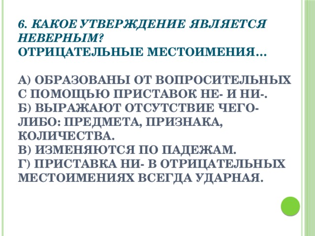 6. Какое утверждение является неверным? Отрицательные местоимения…   а) образованы от вопросительных с помощью приставок НЕ- и НИ-. б) выражают отсутствие чего- либо: предмета, признака, количества. в) изменяются по падежам. г) приставка НИ- в отрицательных местоимениях всегда ударная.  