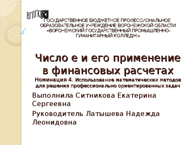 ГОСУДАРСТВЕННОЕ БЮДЖЕТНОЕ ПРОФЕССИОНАЛЬНОЕ  ОБРАЗОВАТЕЛЬНОЕ УЧРЕЖДЕНИЕ ВОРОНЕЖСКОЙ ОБЛАСТИ  «ВОРОНЕЖСКИЙ ГОСУДАРСТВЕННЫЙ ПРОМЫШЛЕННО-ГУМАНИТАРНЫЙ КОЛЛЕДЖ»   Число е и его применение в финансовых расчетах  Номинация 4. Использование математических методов для решения профессионально ориентированных задач Выполнила Ситникова Екатерина Сергеевна Руководитель Латышева Надежда Леонидовна 
