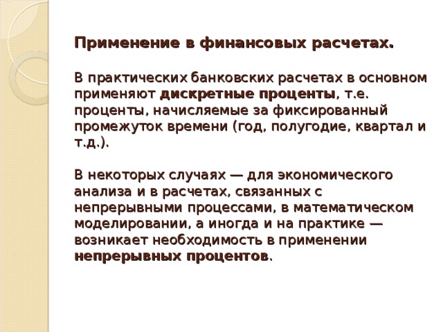 Применение в финансовых расчетах.   В практических банковских расчетах в основном применяют дискретные проценты , т.е. проценты, начисляемые за фиксированный промежуток времени (год, полугодие, квартал и т.д.).   В некоторых случаях — для экономического анализа и в расчетах, связанных с непрерывными процессами, в математическом моделировании, а иногда и на практике — возникает необходимость в применении непрерывных процентов .   