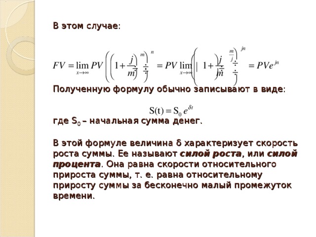В этом случае:       Полученную формулу обычно записывают в виде:    где S 0 – начальная сумма денег.   В этой формуле величина δ характеризует скорость роста суммы. Ее называют  силой роста , или  силой процента . Она равна скорости относительного прироста суммы, т. е. равна относительному приросту суммы за бесконечно малый промежуток времени.  