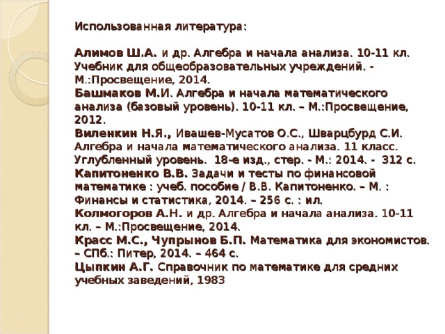 Использованная литература:   Алимов Ш.А. и др. Алгебра и начала анализа. 10-11 кл. Учебник для общеобразовательных учреждений. - М.:Просвещение, 2014.  Башмаков М.И . Алгебра и начала математического анализа (базовый уровень). 10-11 кл. – М.:Просвещение, 2012.  Виленкин Н.Я., Ивашев-Мусатов О.С., Шварцбурд С.И. Алгебра и начала математического анализа. 11 класс. Углубленный уровень.  18-е изд., стер. - М.: 2014. -  312 с.   Капитоненко В.В. Задачи и тесты по финансовой математике : учеб. пособие / В.В. Капитоненко. – М. : Финансы и статистика, 2014. – 256 с. : ил.  Колмогоров А.Н. и др. Алгебра и начала анализа. 10-11 кл. – М.:Просвещение, 2014.  Красс М.С., Чупрынов Б.П. Математика для экономистов. – СПб.: Питер, 2014. – 464 с.  Цыпкин А.Г. Справочник по математике для средних учебных заведений, 1983    