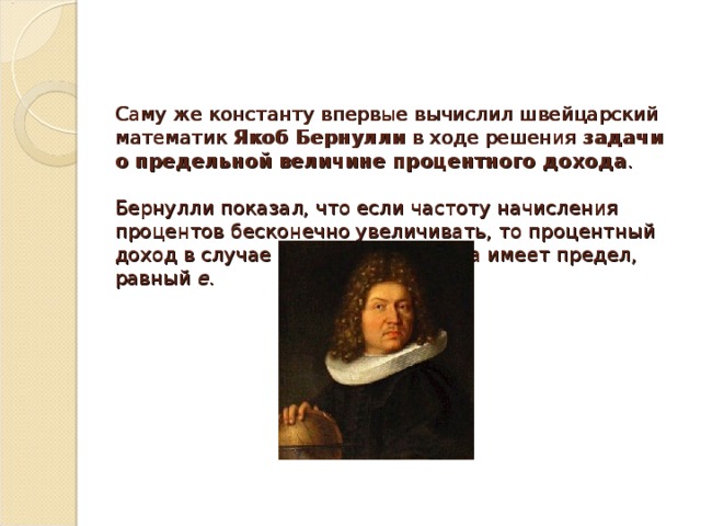 Саму же константу впервые вычислил швейцарский математик  Якоб Бернулли  в ходе решения задачи о предельной величине процентного дохода .    Бернулли показал, что если частоту начисления процентов бесконечно увеличивать, то процентный доход в случае сложного процента имеет предел, равный е.   