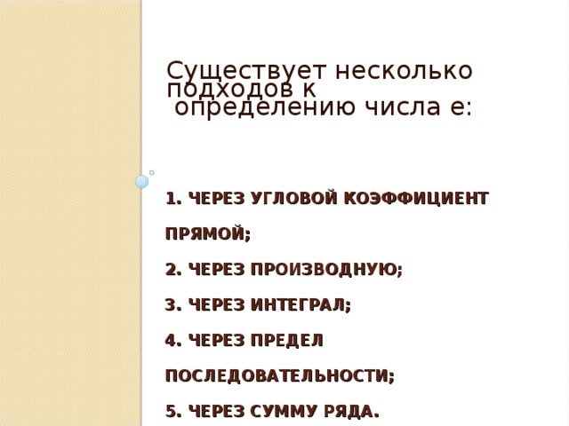 Существует несколько подходов к  определению числа е:  1. ЧЕРЕЗ УГЛОВОЙ КОЭФФИЦИЕНТ ПРЯМОЙ;  2. ЧЕРЕЗ ПРОИЗВОДНУЮ;  3. ЧЕРЕЗ ИНТЕГРАЛ;  4. ЧЕРЕЗ ПРЕДЕЛ ПОСЛЕДОВАТЕЛЬНОСТИ;  5. ЧЕРЕЗ СУММУ РЯДА. 