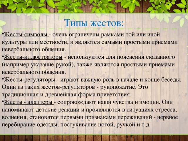 Типы жестов: Жесты-символы - очень ограничены рамками той или иной культуры или местности, и являются самыми простыми приемами невербального общения. Жесты-иллюстраторы - используются для пояснения сказанного (например указание рукой), также являются простыми приемами невербального общения. Жесты-регуляторы - играют важную роль в начале и конце беседы. Один из таких жестов-регуляторов - рукопожатие. Это традиционная и древнейшая форма приветствия. Жесты - адаптеры - сопровождают наши чувства и эмоции. Они напоминают детские реакции и проявляются в ситуациях стресса, волнения, становятся первыми признаками переживаний - нервное перебирание одежды, постукивание ногой, ручкой и т.д.    