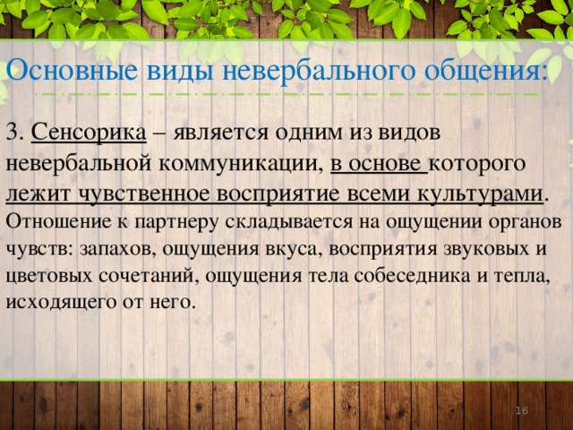 Основные виды невербального общения: 3. Сенсорика – является одним из видов невербальной коммуникации, в основе которого лежит чувственное восприятие всеми культурами . Отношение к партнеру складывается на ощущении органов чувств: запахов, ощущения вкуса, восприятия звуковых и цветовых сочетаний, ощущения тела собеседника и тепла, исходящего от него.      