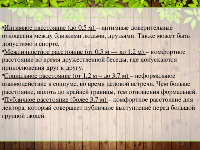 Интимное расстояние (до 0,5 м) – интимные доверительные отношения между близкими людьми, друзьями. Также может быть допустимо в спорте. Межличностное расстояние (от 0,5 м — до 1,2 м) – комфортное расстояние во время дружественной беседы, где допускаются прикосновения друг к другу. Социальное расстояние (от 1,2 м – до 3,7 м) – неформальное взаимодействие в социуме, во время деловой встречи. Чем больше расстояние, вплоть до крайней границы, тем отношения формальней. Публичное расстояние (более 3,7 м) – комфортное расстояние для лектора, который совершает публичное выступление перед большой группой людей.    