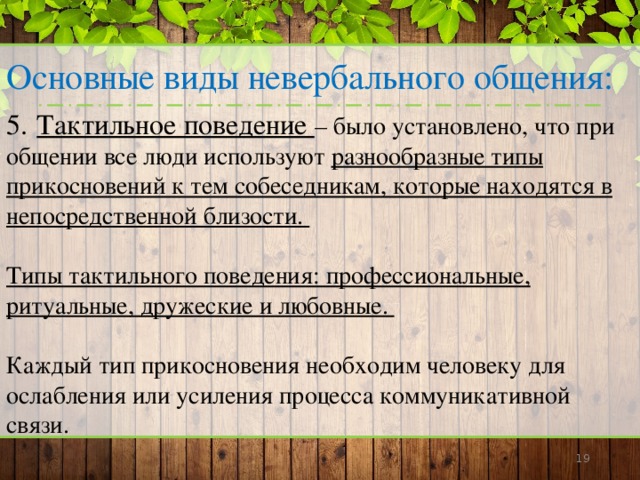 Основные виды невербального общения: 5.  Тактильное поведение – было установлено, что при общении все люди используют разнообразные типы прикосновений к тем собеседникам, которые находятся в непосредственной близости.  Типы тактильного поведения: профессиональные, ритуальные, дружеские и любовные.  Каждый тип прикосновения необходим человеку для ослабления или усиления процесса коммуникативной связи.      