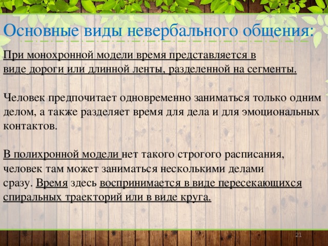 Основные виды невербального общения: При монохронной модели время представляется в виде   дороги   или длинной ленты, разделенной на сегменты.   Человек предпочитает одновременно заниматься только одним делом, а также разделяет время для дела и для эмоциональных контактов. В полихронной модели нет такого строгого расписания, человек там может заниматься несколькими делами сразу.   Время здесь воспринимается в виде пересекающихся спиральных траекторий или в виде круга.      