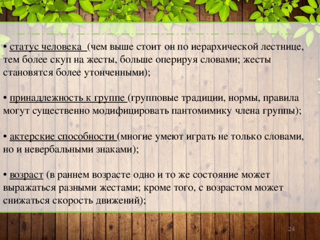 • статус человека (чем выше стоит он по иерархической лестнице, тем более скуп на жесты, больше оперируя словами; жесты становятся более утонченными); • принадлежность к группе (групповые традиции, нормы, правила могут существенно модифицировать пантомимику члена группы); • актерские способности (многие умеют играть не только словами, но и невербальными знаками); • возраст (в раннем возрасте одно и то же состояние может выражаться разными жестами; кроме того, с возрастом может снижаться скорость движений);  