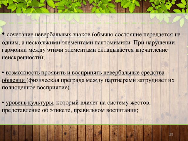 • сочетание невербальных знаков (обычно состояние передается не одним, а несколькими элементами пантомимики. При нарушении гармонии между этими элементами складывается впечатление неискренности); • возможность проявить и воспринять невербальные средства общения (физическая преграда между партнерами затрудняет их полноценное восприятие). • уровень культуры , который влияет на систему жестов, представление об этикете, правильном воспитании;  