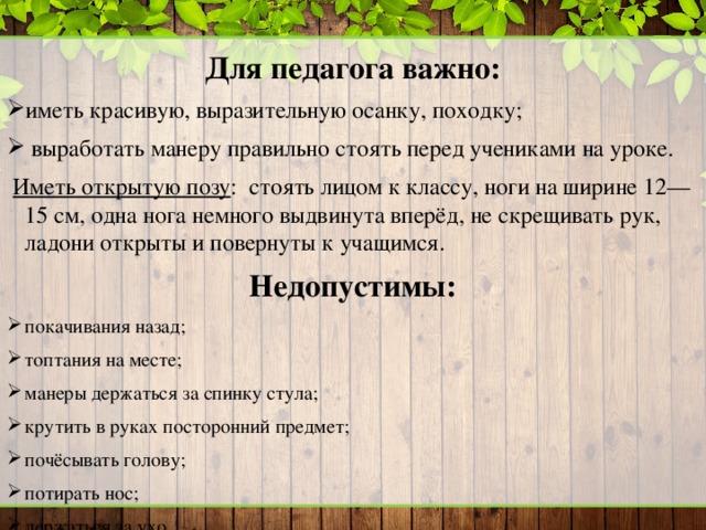 Для педагога важно: иметь красивую, выразительную осанку, походку;  выработать манеру правильно стоять перед учениками на уроке.  Иметь открытую позу : стоять лицом к классу, ноги на ширине 12—15 см, одна нога немного выдвинута вперёд, не скрещивать рук, ладони открыты и повернуты к учащимся. Недопустимы: покачивания назад; топтания на месте; манеры держаться за спинку стула; крутить в руках посторонний предмет; почёсывать голову; потирать нос; держаться за ухо.  