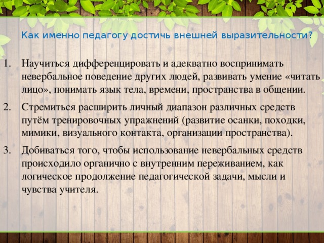 Как именно педагогу достичь внешней выразительности?   Научиться дифференцировать и адекватно воспринимать невербальное поведение других людей, развивать умение «читать лицо», понимать язык тела, времени, пространства в общении. Стремиться расширить личный диапазон различных средств путём тренировочных упражнений (развитие осанки, походки, мимики, визуального контакта, организации пространства). Добиваться того, чтобы использование невербальных средств происходило органично с внутренним переживанием, как логическое продолжение педагогической задачи, мысли и чувства учителя. 