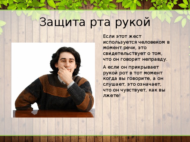 Защита рта рукой Если этот жест используется человеком в момент речи, это свидетельствует о том, что он говорит неправду. А если он прикрывает рукой рот в тот момент когда вы говорите, а он слушает, это означает, что он чувствует, как вы лжете! 