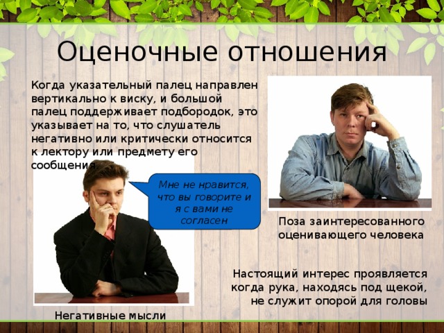 Оценочные отношения Когда указательный палец направлен вертикально к виску, и большой палец поддерживает подбородок, это указывает на то, что слушатель негативно или критически относится к лектору или предмету его сообщения. Мне не нравится, что вы говорите и я с вами не согласен Поза заинтересованного оценивающего человека Настоящий интерес проявляется когда рука, находясь под щекой, не служит опорой для головы Негативные мысли 