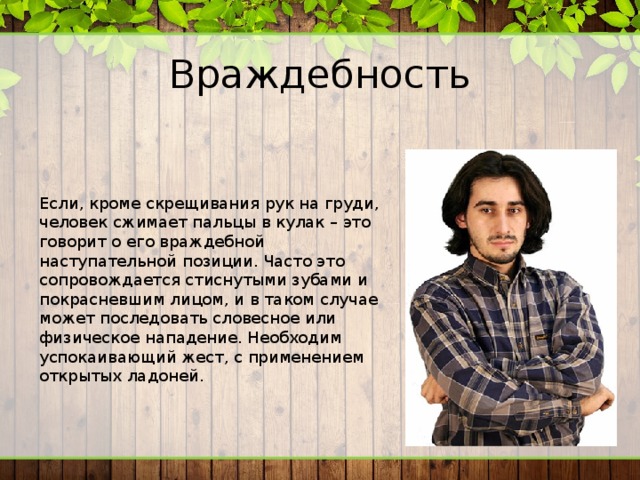 Враждебность Если, кроме скрещивания рук на груди, человек сжимает пальцы в кулак – это говорит о его враждебной наступательной позиции. Часто это сопровождается стиснутыми зубами и покрасневшим лицом, и в таком случае может последовать словесное или физическое нападение. Необходим успокаивающий жест, с применением открытых ладоней. 