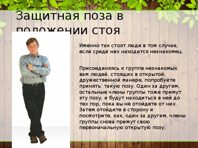 Защитная поза в положении стоя Именно так стоят люди в том случае, если среди них находится незнакомец. Присоединяясь к группе незнакомых вам людей, стоящих в открытой, дружественной манере, попробуйте принять такую позу. Один за другим, остальные члены группы тоже примут эту позу, и будут находиться в ней до тех пор, пока вы не отойдете от них. Затем отойдите в сторону и посмотрите, как, один за другим, члены группы снова примут свою первоначальную открытую позу. 