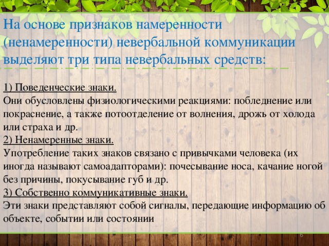 На основе признаков намеренности (ненамеренности) невербальной коммуникации выделяют три типа невербальных средств:  1) Поведенческие знаки. Они обусловлены физиологическими реакциями: побледнение или покраснение, а также потоотделение от волнения, дрожь от холода или страха и др. 2) Ненамеренные знаки. Употребление таких знаков связано с привычками человека (их иногда называют самоадапторами): почесывание носа, качание ногой без причины, покусывание губ и др. 3) Собственно коммуникативные знаки. Эти знаки представляют собой сигналы, передающие информацию об объекте, событии или состоянии   