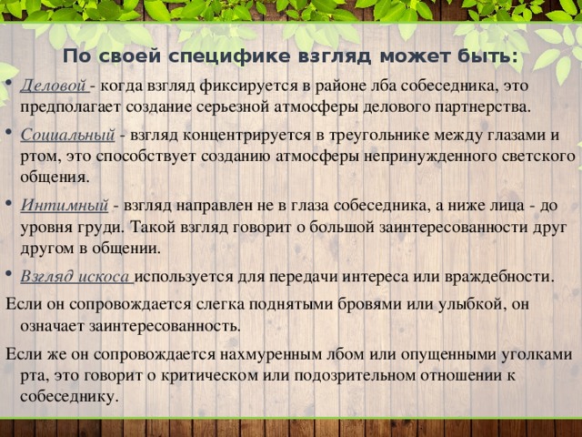 По своей специфике взгляд может быть: Деловой - когда взгляд фиксируется в районе лба собеседника, это предполагает создание серьезной атмосферы делового партнерства. Социальный - взгляд концентрируется в треугольнике между глазами и ртом, это способствует созданию атмосферы непринужденного светского общения. Интимный - взгляд направлен не в глаза собеседника, а ниже лица - до уровня груди. Такой взгляд говорит о большой заинтересованности друг другом в общении. Взгляд искоса используется для передачи интереса или враждебности. Если он сопровождается слегка поднятыми бровями или улыбкой, он означает заинтересованность. Если же он сопровождается нахмуренным лбом или опущенными уголками рта, это говорит о критическом или подозрительном отношении к собеседнику.  