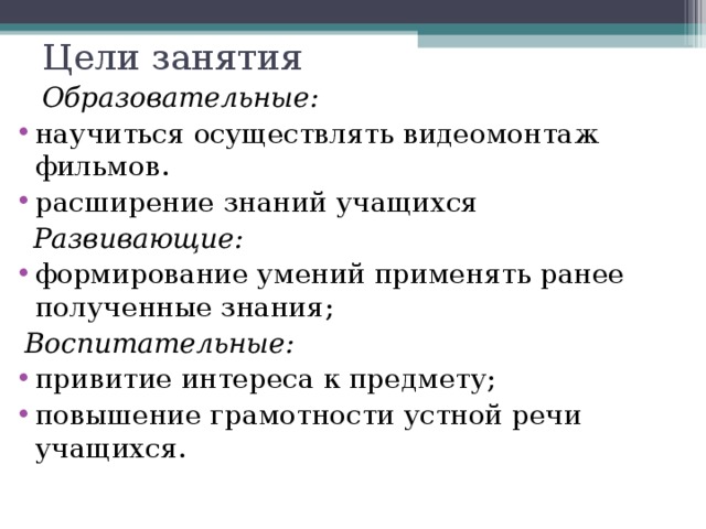 Цели занятия  Образовательные: научиться осуществлять видеомонтаж фильмов. расширение знаний учащихся  Развивающие: формирование умений применять ранее полученные знания;  Воспитательные: привитие интереса к предмету; повышение грамотности устной речи учащихся.  