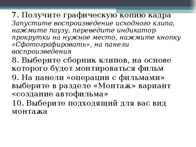 7. Получите графическую копию кадра Запустите воспроизведение исходного клипа, нажмите паузу, переведите индикатор прокрутки на нужное место, нажмите кнопку «Сфотографировать», на панели воспроизведения 8. Выберите сборник клипов, на основе которого будет монтироваться фильм 9. На панели «операции с фильмами» выберите в разделе «Монтаж» вариант «создание автофильма» 10. Выберите подходящий для вас вид монтажа 