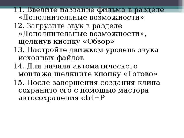 11. Введите название фильма в разделе «Дополнительные возможности» 12. Загрузите звук в разделе «Дополнительные возможности», щелкнув кнопку «Обзор» 13. Настройте движком уровень звука исходных файлов 14. Для начала автоматического монтажа щелкните кнопку «Готово» 15. После завершения создания клипа сохраните его с помощью мастера автосохранения ctrl+P 