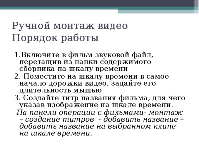 Ручной монтаж видео  Порядок работы 1.Включите в фильм звуковой файл, перетащив из папки содержимого сборника на шкалу времени 2. Поместите на шкалу времени в самое начало дорожки видео, задайте его длительность мышью 3. Создайте титр названия фильма, для чего указав изображение на шкале времени.  На панели операции с фильмами- монтаж – создание титров - добавить название – добавить название на выбранном клипе на шкале времени. 