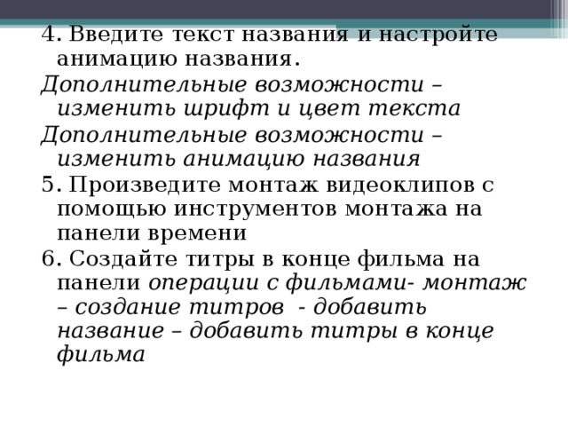 4. Введите текст названия и настройте анимацию названия. Дополнительные возможности – изменить шрифт и цвет текста Дополнительные возможности – изменить анимацию названия 5. Произведите монтаж видеоклипов с помощью инструментов монтажа на панели времени 6. Создайте титры в конце фильма на панели операции с фильмами- монтаж – создание титров - добавить название – добавить титры в конце фильма 