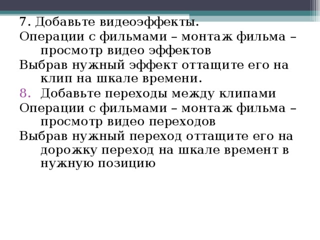 7. Добавьте видеоэффекты. Операции с фильмами – монтаж фильма – просмотр видео эффектов Выбрав нужный эффект оттащите его на клип на шкале времени. Добавьте переходы между клипами Операции с фильмами – монтаж фильма – просмотр видео переходов Выбрав нужный переход оттащите его на дорожку переход  на шкале времент в нужную позицию 