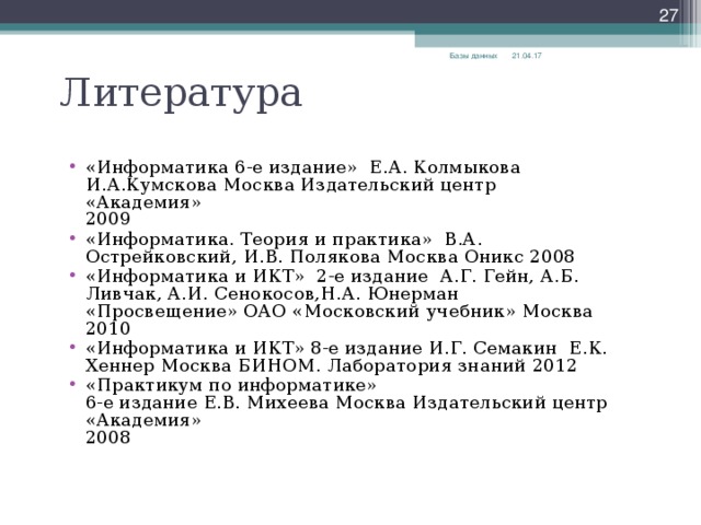  Литература 21.04.17 Базы данных «Информатика 6-е издание» Е.А. Колмыкова И.А.Кумскова Москва Издательский центр «Академия»  2009 «Информатика. Теория и практика» В.А. Острейковский, И.В. Полякова Москва Оникс 2008 «Информатика и ИКТ» 2-е издание А.Г. Гейн, А.Б. Ливчак, А.И. Сенокосов,Н.А. Юнерман «Просвещение» ОАО «Московский учебник» Москва 2010 «Информатика и ИКТ» 8-е издание И.Г. Семакин Е.К. Хеннер Москва БИНОМ. Лаборатория знаний 2012 «Практикум по информатике»  6-е издание Е.В. Михеева Москва Издательский центр «Академия»  2008  